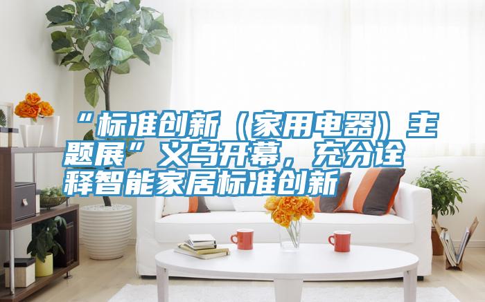 “標準創新（家用電器）主題展”義烏開幕，充分詮釋智能家居標準創新