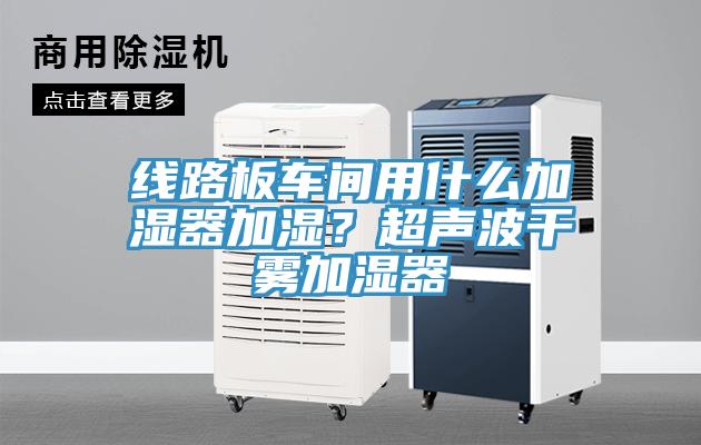 線路板車間用什麽加濕器加濕？超聲波幹霧加濕器