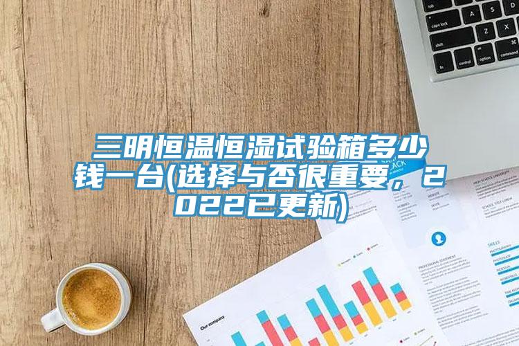 三明恒溫恒濕試驗箱多少錢一台(選擇與否很重要，2022已更新)