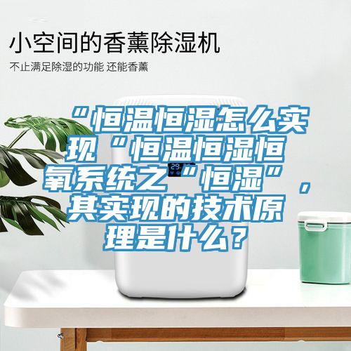 “恒溫恒濕怎麽實現“恒溫恒濕恒氧係統之“恒濕”，其實現的技術原理是什麽？