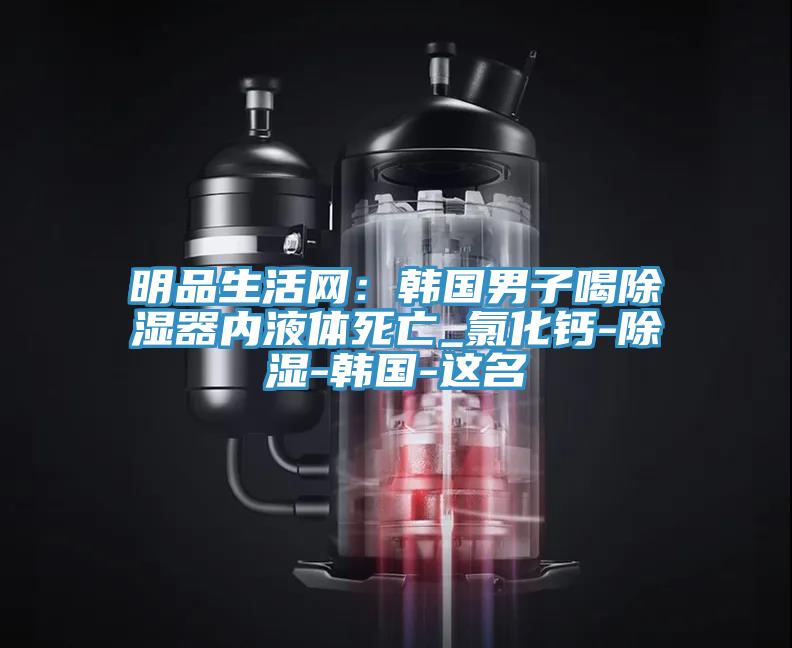 明品生活網：韓國男子喝除濕器內液體死亡_氯化鈣-除濕-韓國-這名