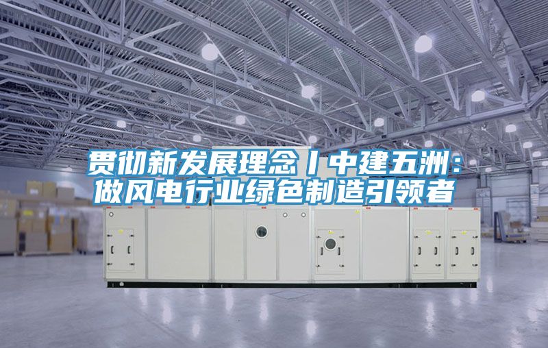 貫徹新發展理念丨中建五洲：做風電行業綠色製造引領者